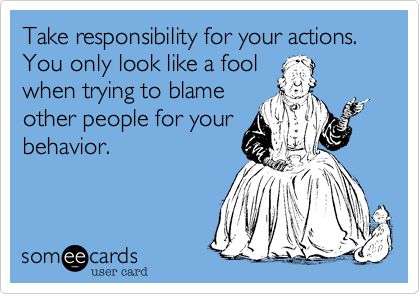 Take responsibility for your actions and don't always blame others